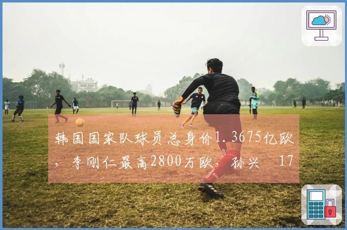 韩国国家队球员总身价1.3675亿欧，李刚仁最高2800万欧，孙兴慜1700万欧