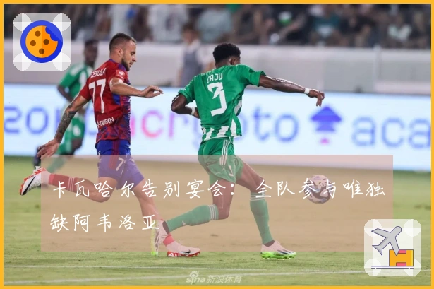 卡瓦哈尔告别宴会：全队参与唯独缺阿韦洛亚